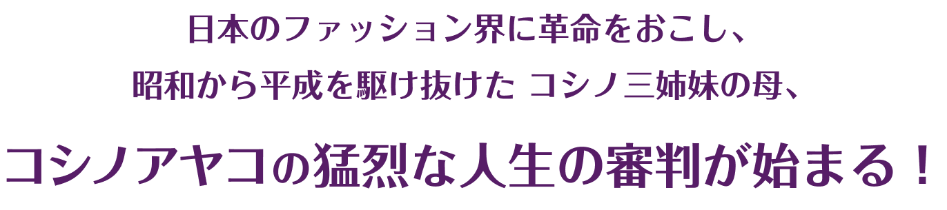 日本のファッション界に革命をおこし、
            昭和から平成を駆け抜けた
            コシノ三姉妹の母、
            コシノアヤコの猛烈な人生の審判が始まる！