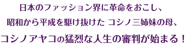 日本のファッション界に革命をおこし、
            昭和から平成を駆け抜けた
            コシノ三姉妹の母、
            コシノアヤコの猛烈な人生の審判が始まる！